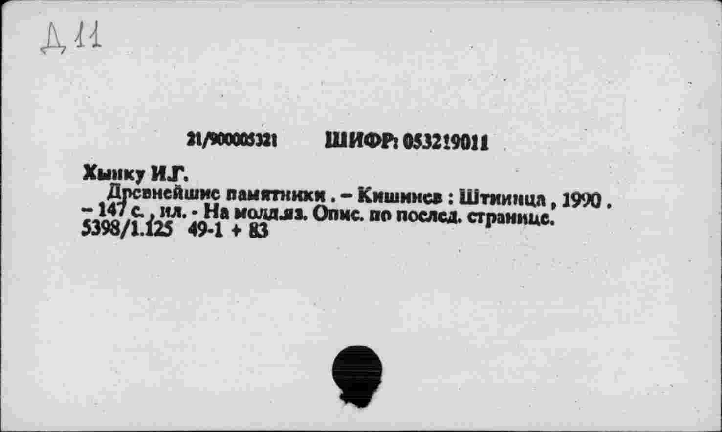 ﻿АН
М/МХШ32І ШИФРі 0532’9011
Хымку ИТ.
Древнейшие памятники. - Кишинев : Штиинца, 1990. -147 с.. ил. - На молдшз. Опис, по послед, странице. 5398/1.Ü5 49-1*83	*